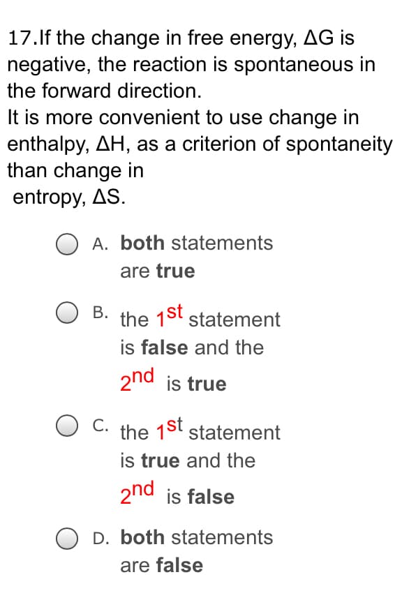 17. If the change in free energy, AG is
negative, the reaction is spontaneous in
the forward direction.
It is more convenient to use change in
enthalpy, AH, as a criterion of spontaneity
than change in
entropy, AS.
A. both statements
are true
B.
the 1st statement
is false and the
2nd is true
C. the 1st statement
is true and the
2nd is false
OD. both statements
are false