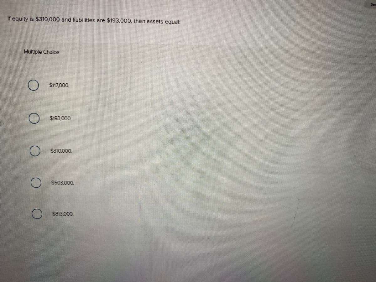 So
If equity is $310.000 and liabilities are $193.000, then assets equal:
Multiple Cholce
$117,000.
$193,000.
$310,000.
$503,000.
$813,000.
