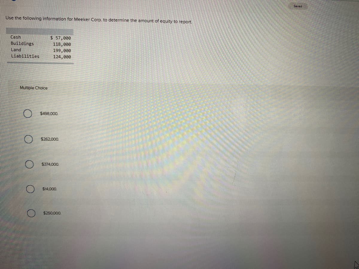 Saved
Use the following information for Meeker Corp. to determine the amount of equity to report.
Cash
$ 57,000
Buildings
118,000
199,000
124, 000
Land
Liabilities
Multiple Cholce
$498,000.
$262,000.
$374,000.
$14,000.
$250,000.
