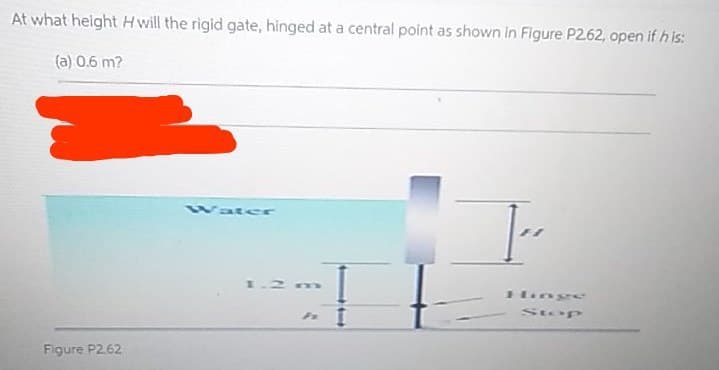 At what height H will the rigid gate, hinged at a central point as shown in Figure P262, open if h is:
(a) 0.6 m?
Wat er
1.2m
Hioge
Stop
Figure P2.62
