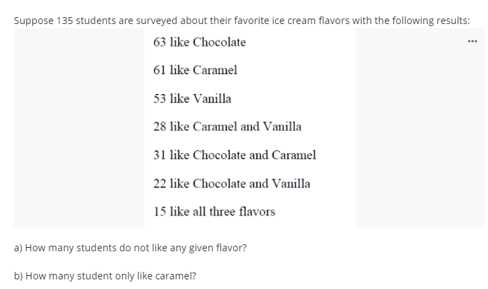 Suppose 135 students are surveyed about their favorite ice cream flavors with the following results:
63 like Chocolate
61 like Caramel
53 like Vanilla
28 like Caramel and Vanilla
31 like Chocolate and Caramel
22 like Chocolate and Vanilla
15 like all three flavors
a) How many students do not like any given flavor?
b) How many student only like caramel?
