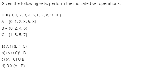 Given the following sets, perform the indicated set operations:
U = {0, 1, 2, 3, 4, 5, 6, 7, 8, 9, 10}
A = {0, 1, 2, 3, 5, 8}
B = {0, 2, 4, 6}
C= {1, 3, 5, 7}
a) AN (B N C)
b) (A U C)' - B
C) (A - C) U B'
d) BX (A - B)
