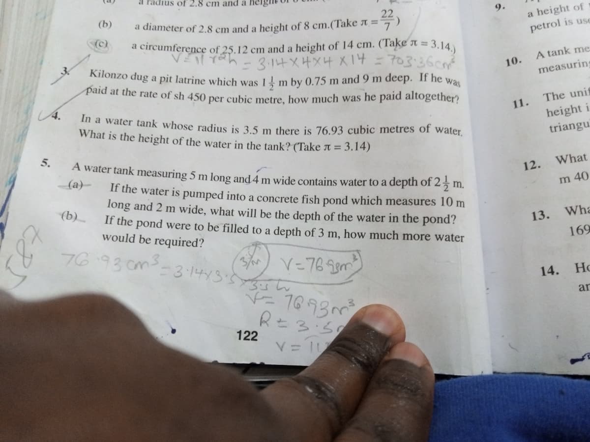 Kilonzo dug a pit latrine which was 1 m by 0.75 m and 9 m deep. If he v
a radius of 2.8 cm and a her
9.
22
a diameter of 2.8 cm and a height of 8 cm.(Take ↑ =
(b)
a height of
(c)
petrol is use
(Take t = 3.14.)
703:36cm
of 25.12 cm and a height of 14 cm.
A tank me
10.
measuring
m
paid at the rate of sh 450 per cubic metre, how much was he paid altogether?
was
4.
The unif
11.
In a water tank whose radius is 35 m there is 76.93 cubic metres of water.
What is the height of the water in the tank? (Take t = 3.14)
height i
triangu
5.
A water tank measuring 5 m long and 4 m wide contains water to a depth 25 m.
(a)-
What
12.
If the water is pumped into a concrete fish pond which measures 10 m
long and 2 m wide, what will be the depth of the water in the pond?
If the pond were to be filled to a depth of 3 m, how much more water
would be required?
of
m 40
(b)
13.
Wha
169
76.93 cms.
-31443'5
V=76 gem
14.
Ho
ar
R 3:50
122
