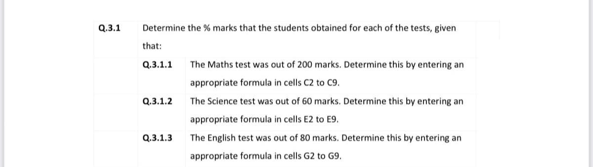 Q.3.1
Determine the % marks that the students obtained for each of the tests, given
that:
Q.3.1.1
The Maths test was out of 200 marks. Determine this by entering an
appropriate formula in cells C2 to C9.
Q.3.1.2
The Science test was out of 60 marks. Determine this by entering an
appropriate formula in cells E2 to E9.
Q.3.1.3
The English test was out of 80 marks. Determine this by entering an
appropriate formula in cells G2 to G9.
