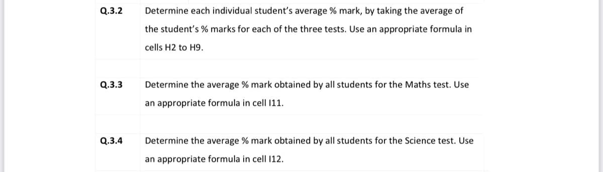 Q.3.2
Determine each individual student's average % mark, by taking the average of
the student's % marks for each of the three tests. Use an appropriate formula in
cells H2 to H9.
Q.3.3
Determine the average % mark obtained by all students for the Maths test. Use
an appropriate formula in cell 11.
Q.3.4
Determine the average % mark obtained by all students for the Science test. Use
an appropriate formula in cell 12.
