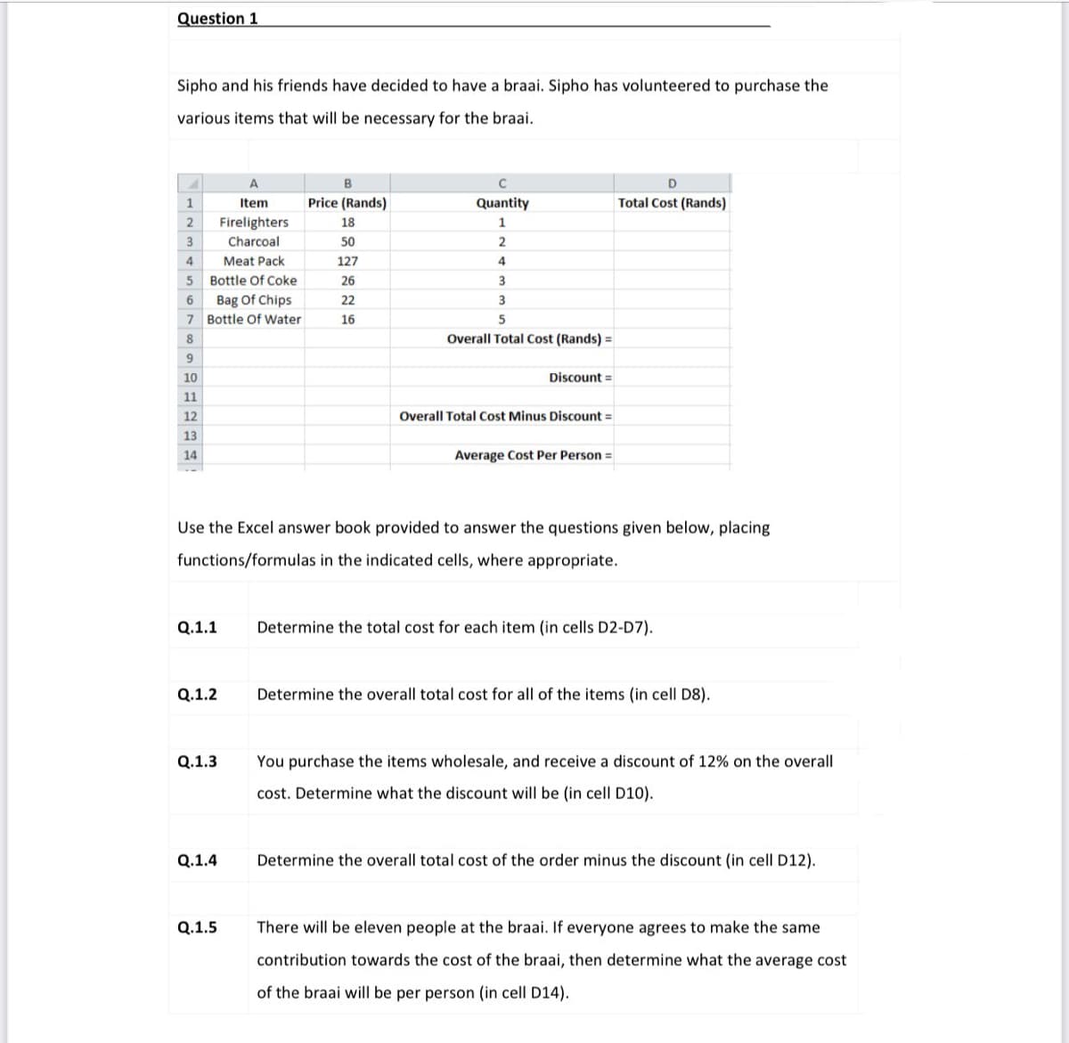 Question 1
Sipho and his friends have decided to have a braai. Sipho has volunteered to purchase the
various items that will be necessary for the braai.
A
1
Item
Price (Rands)
Quantity
Total Cost (Rands)
2
Firelighters
18
1
3
Charcoal
50
4
Meat Pack
127
4
5 Bottle Of Coke
26
Bag Of Chips
7 Bottle Of Water
22
3
16
5
Overall Total Cost (Rands) =
10
Discount =
11
12
Overall Total Cost Minus Discount =
13
14
Average Cost Per Person =
Use the Excel answer book provided to answer the questions given below, placing
functions/formulas in the indicated cells, where appropriate.
Q.1.1
Determine the total cost for each item (in cells D2-D7).
Q.1.2
Determine the overall total cost for all of the items (in cell D8).
Q.1.3
You purchase the items wholesale, and receive a discount of 12% on the overall
cost. Determine what the discount will be (in cell D10).
Q.1.4
Determine the overall total cost of the order minus the discount (in cell D12).
Q.1.5
There will be eleven people at the braai. If everyone agrees to make the same
contribution towards the cost of the braai, then determine what the average cost
of the braai will be per person (in cell D14).
