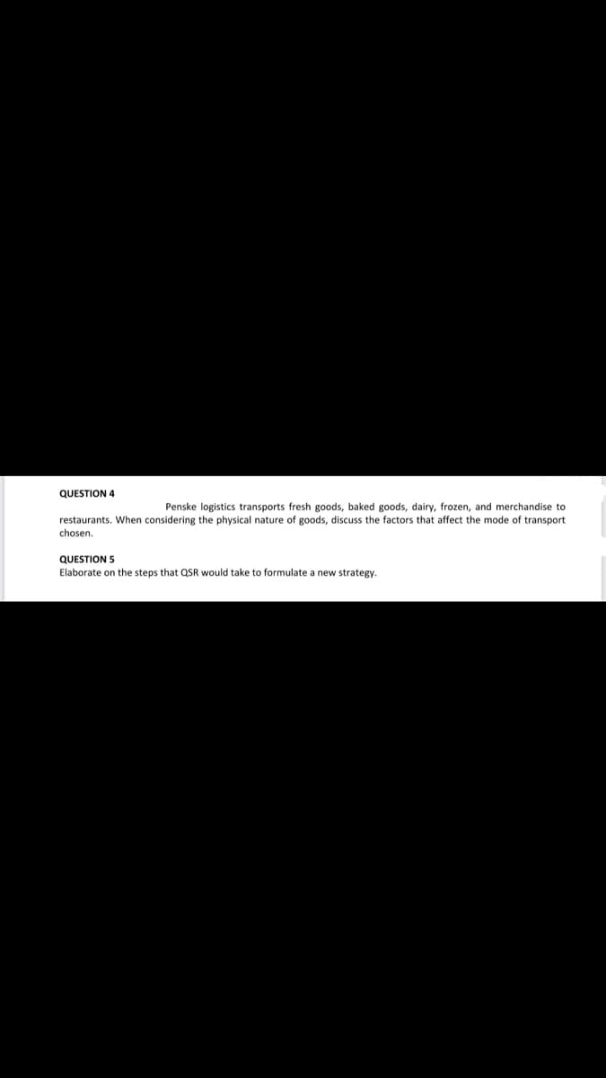 QUESTION 4
Penske logistics transports fresh goods, baked goods, dairy, frozen, and merchandise to
restaurants. When considering the physical nature of goods, discuss the factors that affect the mode of transport
chosen.
QUESTION 5
Elaborate on the steps that QSR would take to formulate a new strategy.
