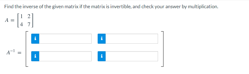 Find the inverse of the given matrix if the matrix is invertible, and check your answer by multiplication.
1 2
= V
4 7
i
i
A-1
i
