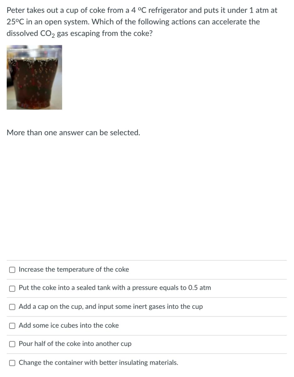 Peter takes out a cup of coke from a 4 °C refrigerator and puts it under 1 atm at
25°C in an open system. Which of the following actions can accelerate the
dissolved CO2 gas escaping from the coke?
More than one answer can be selected.
O Increase the temperature of the coke
O Put the coke into a sealed tank with a pressure equals to 0.5 atm
O Add a cap on the cup, and input some inert gases into the cup
O Add some ice cubes into the coke
O Pour half of the coke into another cup
O Change the container with better insulating materials.
