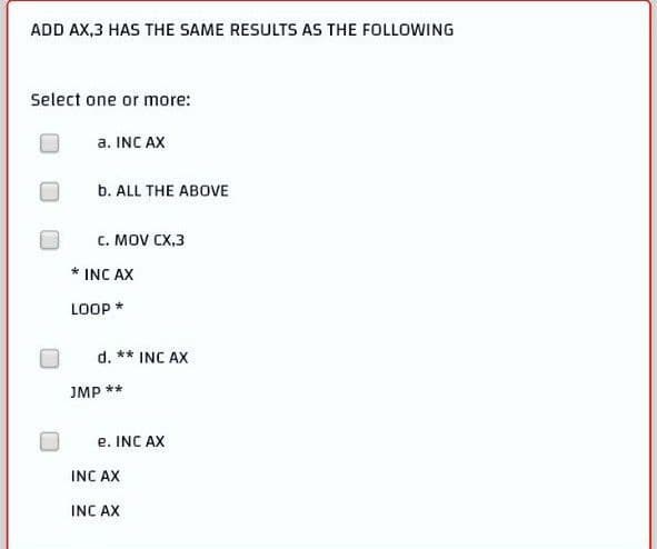 ADD AX,3 HAS THE SAME RESULTS AS THE FOLLOWING
Select one or more:
a. INC AX
b. ALL THE ABOVE
C. MOV CX,3
LOOP *
d. ** INC AX
JMP **
e. INC AX
INC AX
INC AX
INC AX