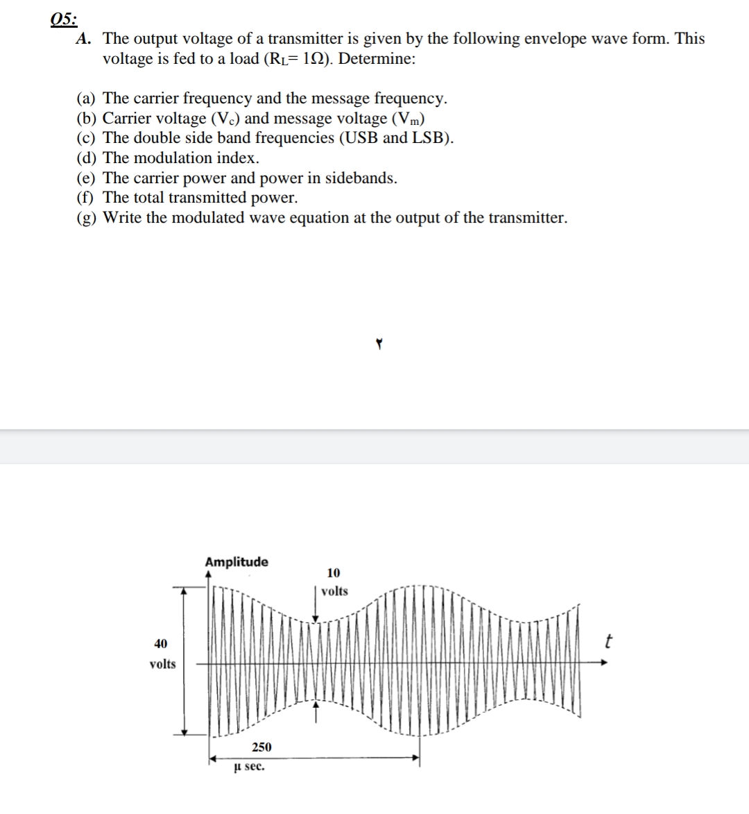 05:
A. The output voltage of a transmitter is given by the following envelope wave form. This
voltage is fed to a load (RL= 12). Determine:
(a) The carrier frequency and the message frequency.
(b) Carrier voltage (Vc) and message voltage (Vm)
(c) The double side band frequencies (USB and LSB).
(d) The modulation index.
(e) The carrier power and power in sidebands.
(f) The total transmitted power.
(g) Write the modulated wave equation at the output of the transmitter.
Amplitude
10
volts
40
volts
250
µ sec.
