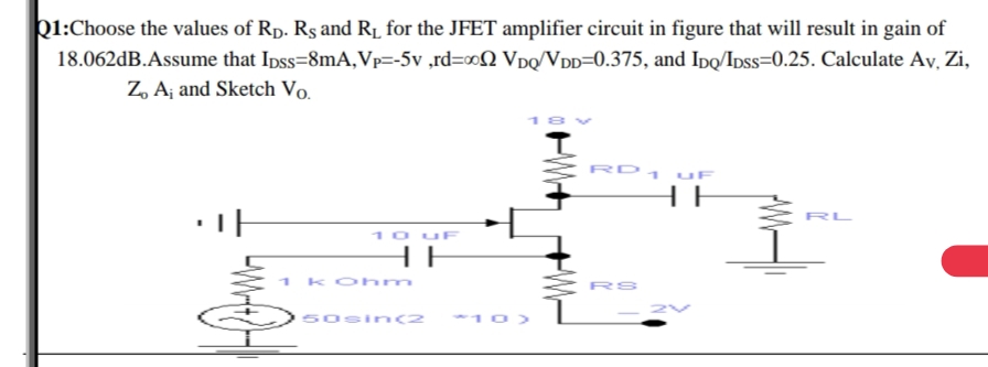 k1:Choose the values of Rp. Rş and R1 for the JFET amplifier circuit in figure that will result in gain of
18.062dB.Assume that Ipss=8mA,Vp=-5v ,rd=o0N Vpq/VDD=0.375, and Ipo/Ipss=0.25. Calculate Ay, Zi,
Z, A¡ and Sketch Vo.
RD1 uF
HE
10 uF
HE
koh m
RS
50si n(2
10>
