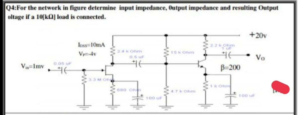 Q4:For the network in figure determine input impedance, Output impedance and resulting Output
oltage if a 10(kQ] load is connected.
+20v
Inss-10mA
22kOhm
24k Ohm
15k Ohm
Vre-4v
Vo
0.5 uF
0.05 UF
Vin=Imv
B=200
3.3 M Oh
1kOhm
680 Ohn
47k Ohm
100 uF
100 uF
