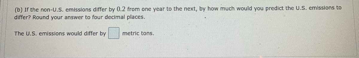 (b) If the non-U.S. emissions differ by 0.2 from one year to the next, by how much would you predict the U.S. emissions to
differ? Round your answer to four decimal places.
The U.S. emissions would differ by
metric tons.
