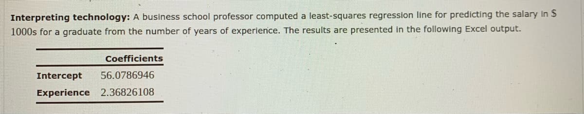 Interpreting technology: A business school professor computed a least-squares regression line for predicting the salary in $
1000s for a graduate from the number of years of experience. The results are presented in the following Excel output.
Coefficients
Intercept
56.0786946
Experience 2.36826108
