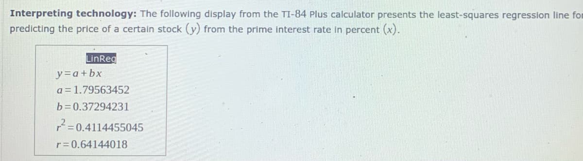 Interpreting technology: The following display from the TI-84 Plus calculator presents the least-squares regression line fom
predicting the price of a certain stock (y) from the prime interest rate in percent (x).
LinReg
y=a+bx
a = 1.79563452
b =0.37294231
7=0.4114455045
r=0.64144018
