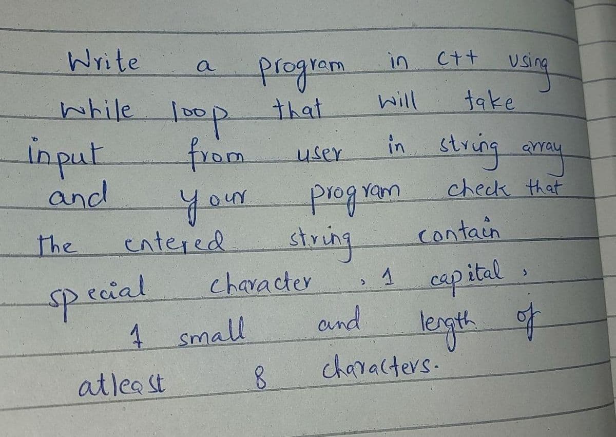 Write
a
in
C++
while loop that
गापन्न
from
तेका
your
will
take
input
and
in string arey
user
check that
rogram
entered
string
character
and
the
contain
pecial
4 Small
espital .
lergth of
characters.
atlea st
8.
