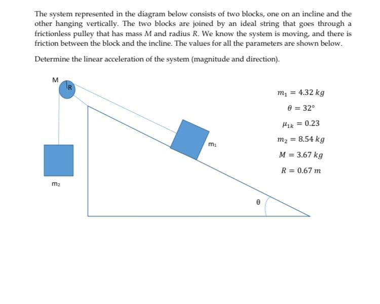 The system represented in the diagram below consists of two blocks, one on an incline and the
other hanging vertically. The two blocks are joined by an ideal string that goes through a
frictionless pulley that has mass M and radius R. We know the system is moving, and there is
friction between the block and the incline. The values for all the parameters are shown below.
Determine the linear acceleration of the system (magnitude and direction).
M
m1 = 4.32 kg
0 = 32°
= 0.23
m2 = 8.54 kg
M = 3.67 kg
R = 0.67 m
m2
