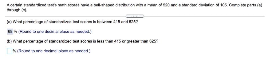 A certain standardized test's math scores have a bell-shaped distribution with a mean of 520 and a standard deviation of 105. Complete parts (a)
through (c).
.....
(a) What percentage of standardized test scores is between 415 and 625?
68 % (Round to one decimal place as needed.)
(b) What percentage of standardized test scores is less than 415 or greater than 625?
% (Round to one decimal place as needed.)
