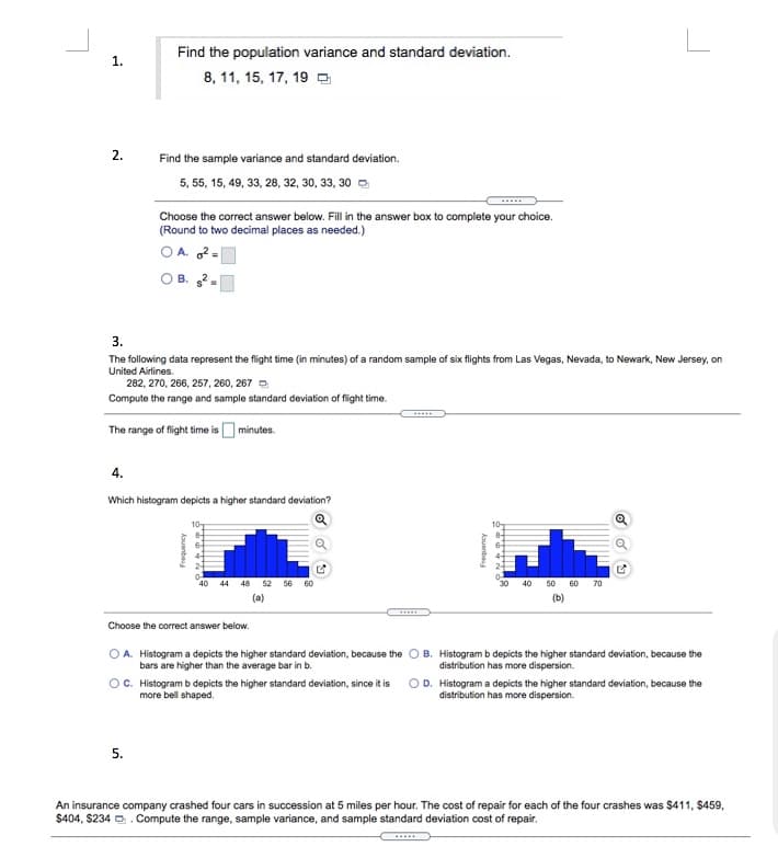 Find the population variance and standard deviation.
1.
8, 11, 15, 17, 19 O
2.
Find the sample variance and standard deviation.
5, 55, 15, 49, 33, 28, 32, 30, 33, 30 -
Choose the correct answer below. Fill in the answer box to complete your choice.
(Round to two decimal places as needed.)
O A. 2-
3.
The following data represent the flight time (in minutes) of a random sample of six flights from Las Vegas, Nevada, to Newark, New Jersey, on
United Airlines.
282, 270, 266, 257, 260, 267 O
Compute the range and sample standard deviation of flight time.
The range of flight time is Ominutes.
4.
Which histogram depicts a higher standard deviation?
107
40 44 48 52 56 60
40
50
60
70
(a)
Choose the correct answer below.
A. Histogram a depicts the higher standard deviation, because the
bars are higher than the average bar in b.
B. Histogram b depicts the higher standard deviation, because the
distribution has more dispersion.
OC. Histogram b depicts the higher standard deviation, since it is
more bell shaped.
OD. Histogram a depicts the higher standard deviation, because the
distribution has more dispersion.
5.
An insurance company crashed four cars in succession at 5 miles per hour. The cost of repair for each of the four crashes was $411, $459,
$404, $234 O. Compute the range, sample variance, and sample standard deviation cost of repair.
kouanbau
Frequency
