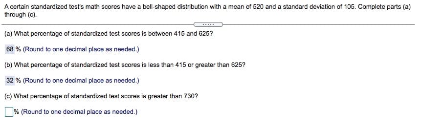 A certain standardized test's math scores have a bell-shaped distribution with a mean of 520 and a standard deviation of 105. Complete parts (a)
through (c).
(a) What percentage of standardized test scores is between 415 and 625?
68 % (Round to one decimal place as needed.)
(b) What percentage of standardized test scores is less than 415 or greater than 625?
32 % (Round to one decimal place as needed.)
(c) What percentage of standardized test scores is greater than 730?
% (Round to one decimal place as needed.)
