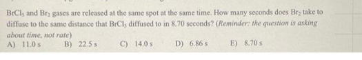 BrCl, and Br, gases are released at the same spot at the same time. How many seconds does Br, take to
diffuse to the same distance that BrCl, diffused to in 8.70 seconds? (Reminder: the question is asking
C) 14.0 s
D) 6.86 s
E) 8.70 s
about time, not rate)
A) 11.0 s
B) 22.5 s