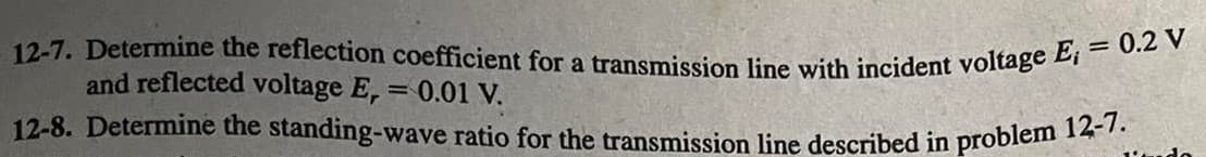 12-7. Determine the reflection coefficient for a transmission line with incident voltage E, = 0.2 V
and reflected voltage E, = 0.01 V.
12-8. Determine the standing-wave ratio for the transmission line described in problem 12-7.