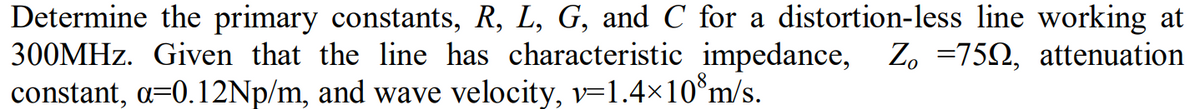 Determine the primary constants, R, L, G, and C for a distortion-less line working at
300MHz. Given that the line has characteristic impedance, Z₁ =750, attenuation
constant, a=0.12Np/m, and wave velocity, v=1.4×10 m/s.