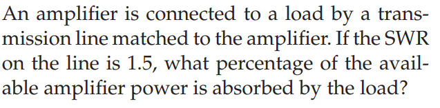 An amplifier is connected to a load by a trans-
mission line matched to the amplifier. If the SWR
on the line is 1.5, what percentage of the avail-
able amplifier power is absorbed by the load?