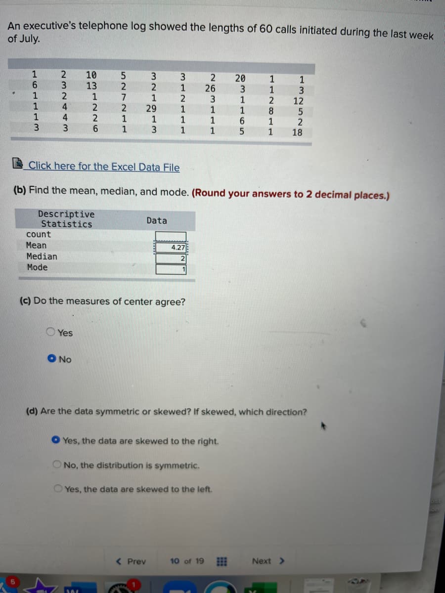 An executive's telephone log showed the lengths of 60 calls initiated during the last week
of July.
1
10
13
5
20
1
1
6.
3
2
1
26
3
12
1
2
4
4
1
2
2
29
1
1
1
1
1
8
1
1
1
1
3
1
2
18
3
1
1
Click here for the Excel Data File
(b) Find the mean, median, and mode. (Round your answers to 2 decimal places.)
Descriptive
Statistics
Data
count
Mean
4.27
Median
Mode
(c) Do the measures of center agree?
Yes
No
(d) Are the data symmetric or skewed? If skewed, which direction?
O Yes, the data are skewed to the right.
O No, the distribution is symmetric.
O Yes, the data are skewed to the left.
( Prev
10 of 19
Next >
