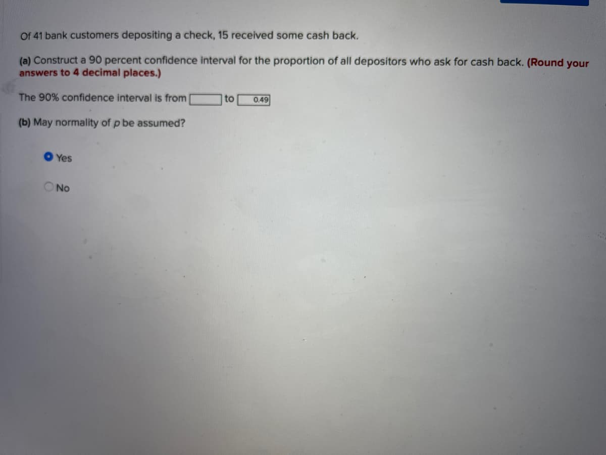 Of 41 bank customers depositing a check, 15 received some cash back.
(a) Construct a 90 percent confidence interval for the proportion of all depositors who ask for cash back. (Round your
answers to 4 decimal places.)
The 90% confidence interval is from
to
0.49
(b) May normality of p be assumed?
O Yes
No
