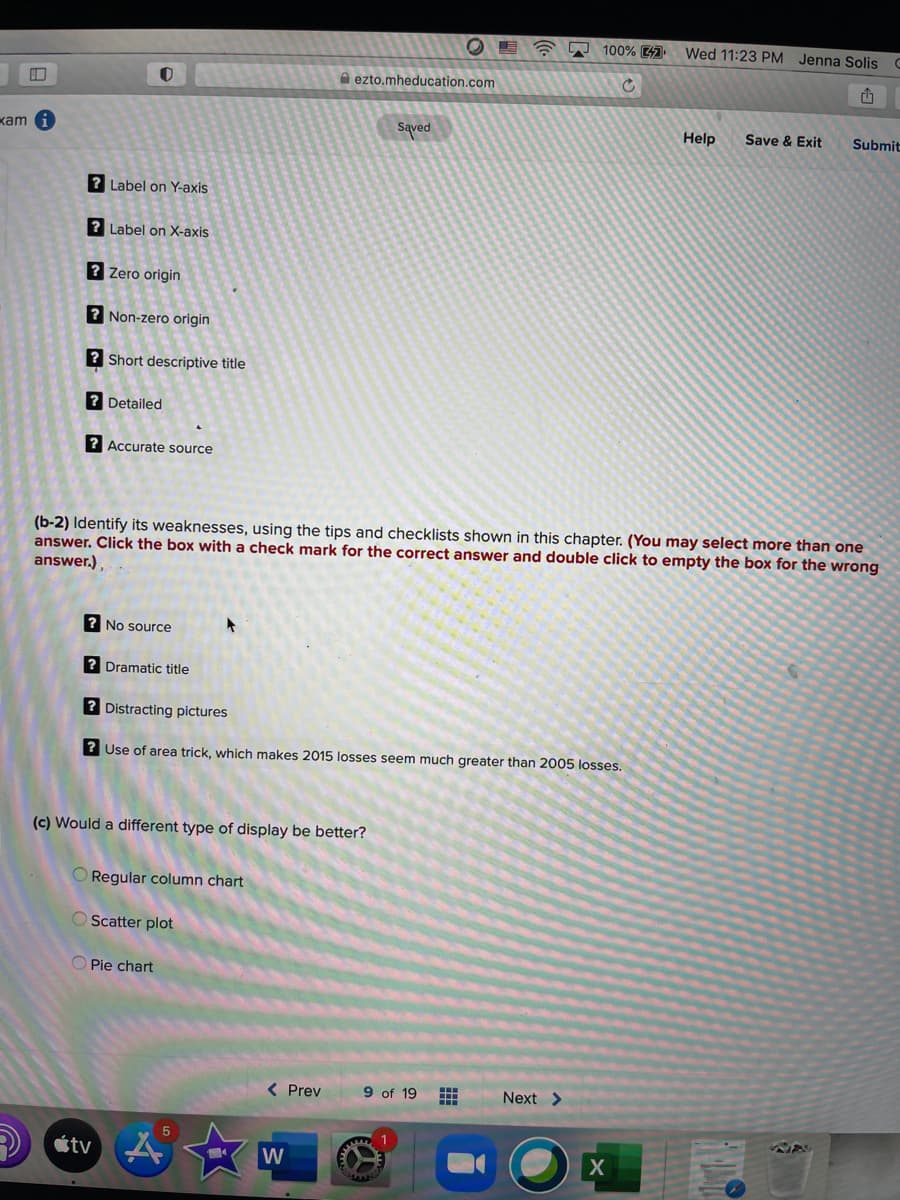 100% 4
Wed 11:23 PM Jenna Solis C
A ezto.mheducation.com
Saved
Help
kam
Save & Exit
Submit
? Label on Y-axis
? Label on X-axis
? Zero origin
? Non-zero origin
? Short descriptive title
? Detailed
? Accurate source
(b-2) Identify its weaknesses, using the tips and checklists shown in this chapter. (You may select more than one
answer. Click the box with a check mark for the correct answer and double click to empty the box for the wrong
answer.),
? No source
? Dramatic title
? Distracting pictures
? Use of area trick, which makes 2015 losses seem much greater than 2005 losses.
(c) Would a different type of display be better?
O Regular column chart
O Scatter plot
O Pie chart
< Prev
9 of 19
Next >
étv A
