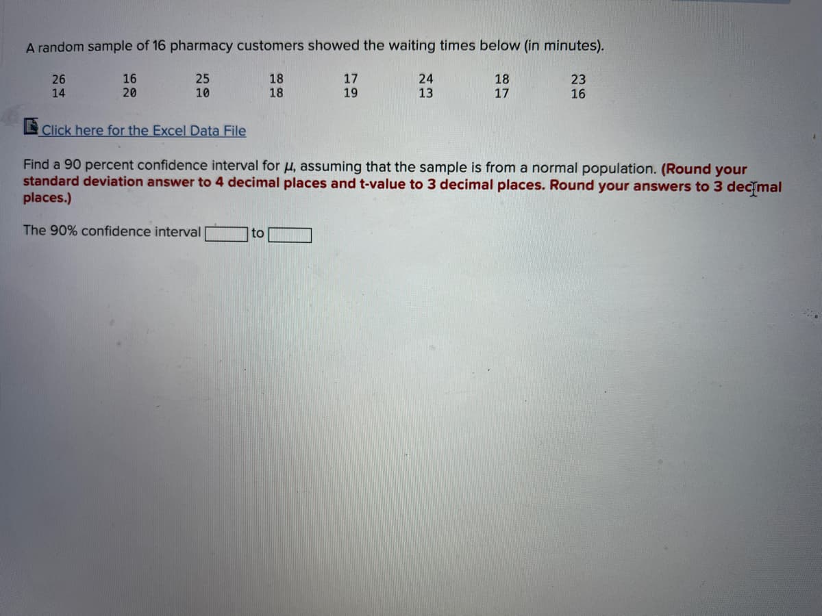 A random sample of 16 pharmacy customers showed the waiting times below (in minutes).
25
16
20
18
18
17
19
24
13
18
17
23
26
14
10
16
E Click here for the Excel Data File
Find a 90 percent confidence interval for u, assuming that the sample is from a normal population. (Round your
standard deviation answer to 4 decimal places and t-value to 3 decimal places. Round your answers to 3 dec mal
places.)
The 90% confidence interval
to
