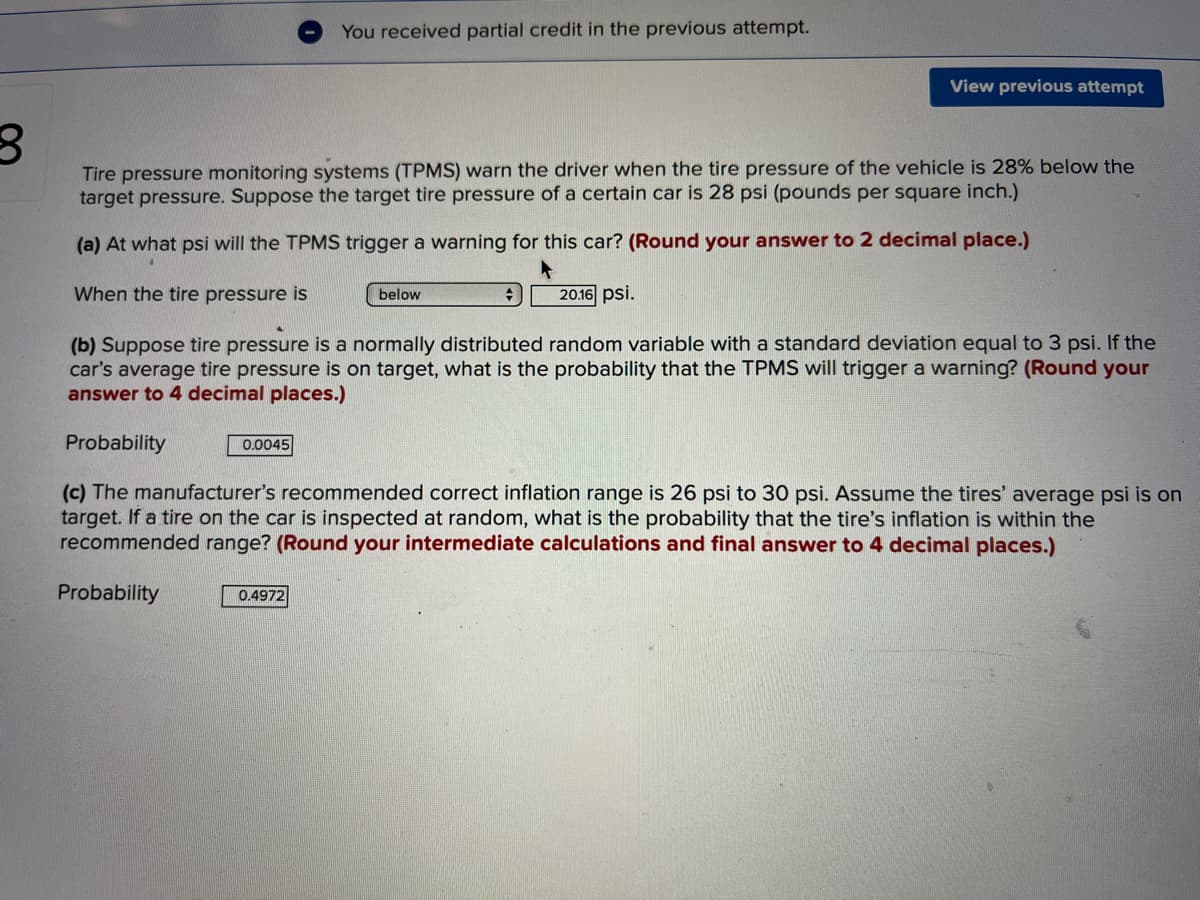 You received partial credit in the previous attempt.
View previous attempt
Tire pressure monitoring systems (TPMS) warn the driver when the tire pressure of the vehicle is 28% below the
target pressure. Suppose the target tire pressure of a certain car is 28 psi (pounds per square inch.)
(a) At what psi will the TPMS trigger a warning for this car? (Round your answer to 2 decimal place.)
When the tire pressure is
below
20.16 psi.
(b) Suppose tire pressure is a normally distributed random variable with a standard deviation equal to 3 psi. If the
car's average tire pressure is on target, what is the probability that the TPMS will trigger a warning? (Round your
answer to 4 decimal places.)
Probability
0.0045
(c) The manufacturer's recommended correct inflation range is 26 psi to 30 psi. Assume the tires' average psi is on
target. If a tire on the car is inspected at random, what is the probability that the tire's inflation is within the
recommended range? (Round your intermediate calculations and final answer to 4 decimal places.)
Probability
0.4972
