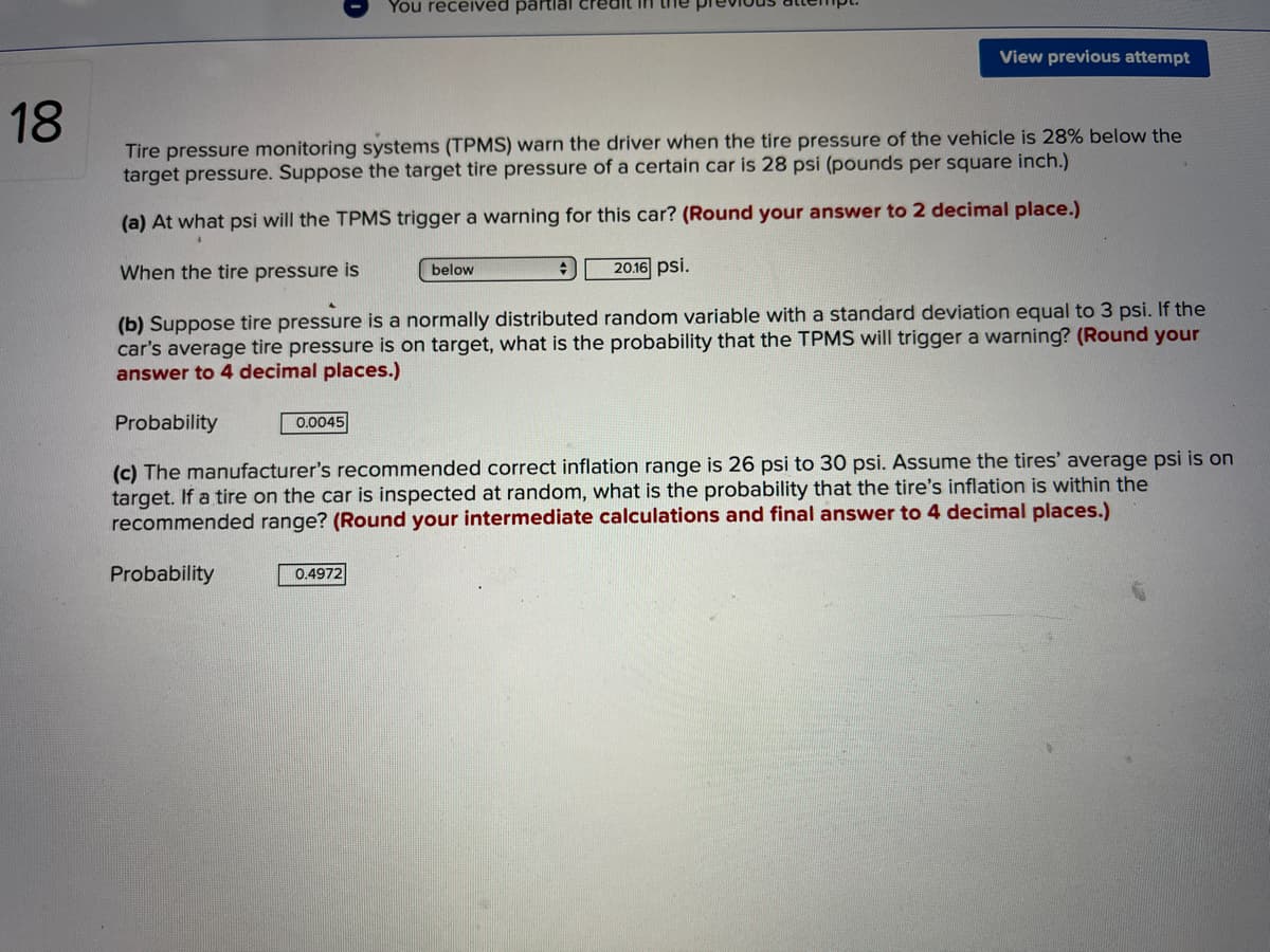 You received partlal credit in
View previous attempt
18
Tire pressure monitoring systems (TPMS) warn the driver when the tire pressure of the vehicle is 28% below the
target pressure. Suppose the target tire pressure of a certain car is 28 psi (pounds per square inch.)
(a) At what psi will the TPMS trigger a warning for this car? (Round your answer to 2 decimal place.)
When the tire pressure is
20.16 psi.
below
(b) Suppose tire pressure is a normally distributed random variable with a standard deviation equal to 3 psi. If the
car's average tire pressure is on target, what is the probability that the TPMS will trigger a warning? (Round your
answer to 4 decimal places.)
Probability
0.0045
(c) The manufacturer's recommended correct inflation range is 26 psi to 30 psi. Assume the tires' average psi is on
target. If a tire on the car is inspected at random, what is the probability that the tire's inflation is within the
recommended range? (Round your intermediate calculations and final answer to 4 decimal places.)
Probability
0.4972
