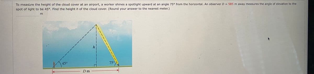 To measure the height of the cloud cover at an airport, a worker shines a spotlight upward at an angle 75° from the horizontal. An observer D = 585 m away measures the angle of elevation to the
spot of light to be 45°. Find the height h of the cloud cover. (Round your answer to the nearest meter.)
45°
75°
Dm
