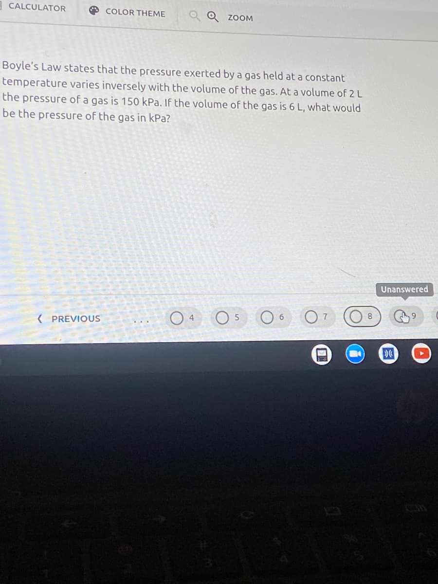 CALCULATOR
COLOR THEME
Q ZOOM
Boyle's Law states that the pressure exerted by a gas held at a constant
temperature varies inversely with the volume of the gas. At a volume of 2 L
the pressure of a gas is 150 kPa. If the volume of the gas is 6 L, what would
be the pressure of the gas in kPa?
< PREVIOUS
04 05
8
Unanswered
9
>)(