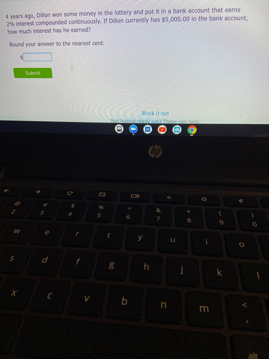 4 years ago, Dillon won some money in the lottery and put it in a bank account that earns
2% interest compounded continuously. If Dillon currently has $5,000.00 in the bank account,
how much interest has he earned?
Round your answer to the nearest cent.
Submit
Work it out
Not feeling ready yet? These can help:
hp
@
2$
&
3
4
5
7
8
W
e
y
d
j
k
b
in
m
