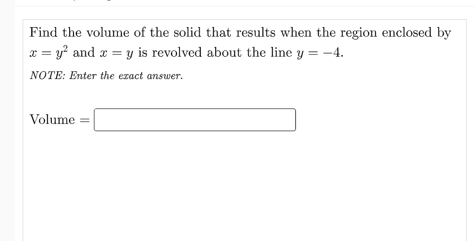 Find the volume of the solid that results when the region enclosed by
x = y? and x = y is revolved about the line y = -4.
NOTE: Enter the exact answer.
Volume
