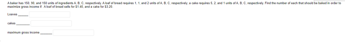 A baker has 150, 90, and 150 units of ingredients A, B, C, respectively. A loaf of bread requires 1, 1, and 2 units of A, B. C, respectively; a cake requires 5, 2, and 1 units of A, B. C. respectively. Find the number of each that should be baked in order to
maximize gross income if: A loaf of bread sells for $1.40, and a cake for $3.20.
Loaves
cakes
maximum gross income
