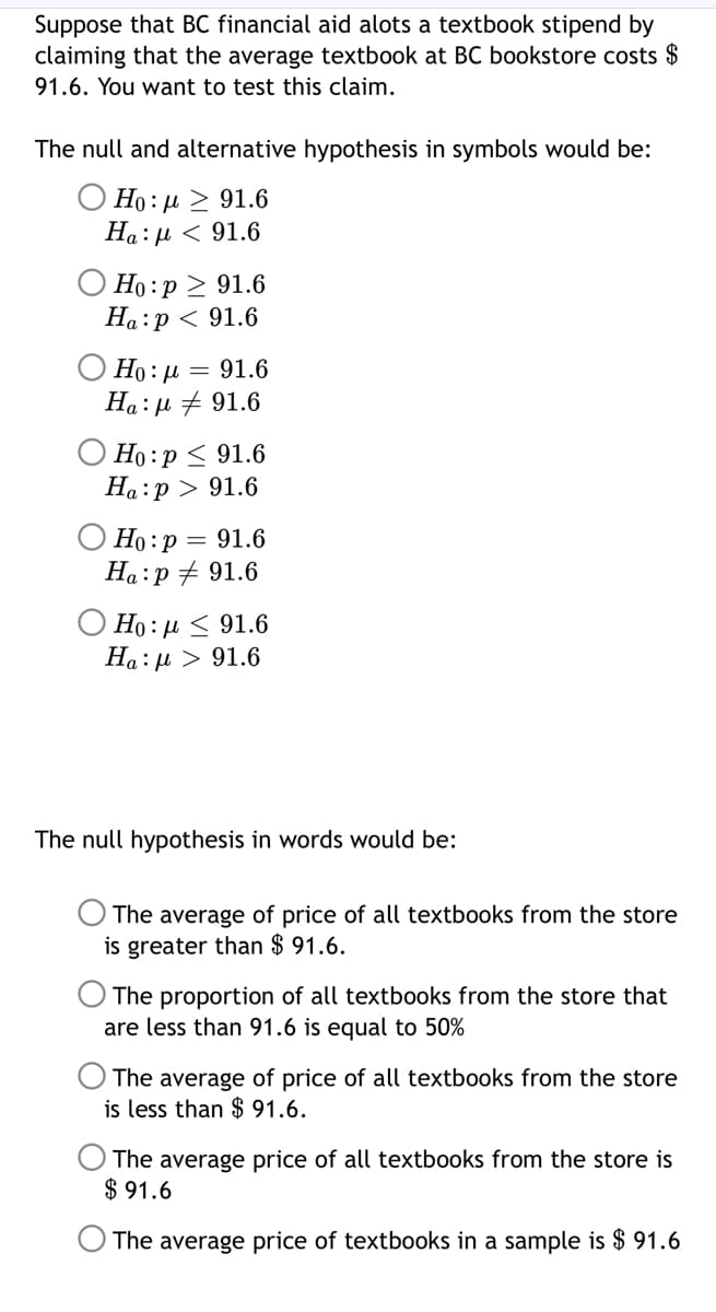 Suppose that BC financial aid alots a textbook stipend by
claiming that the average textbook at BC bookstore costs $
91.6. You want to test this claim.
The null and alternative hypothesis in symbols would be:
Ο 10: μ > 91.6
Ha:µ < 91.6
O Ho :p > 91.6
Ha:p < 91.6
O Ho: µ = 91.6
Ha: µ + 91.6
Ho:p < 91.6
Ha:p > 91.6
O Ho:p = 91.6
Ha:p + 91.6
Ho : µ < 91.6
Ha:µ > 91.6
The null hypothesis in words would be:
The average of price of all textbooks from the store
is greater than $ 91.6.
The proportion of all textbooks from the store that
are less than 91.6 is equal to 50%
The average of price of all textbooks from the store
is less than $ 91.6.
The average price of all textbooks from the store is
$ 91.6
The average price of textbooks in a sample is $ 91.6
