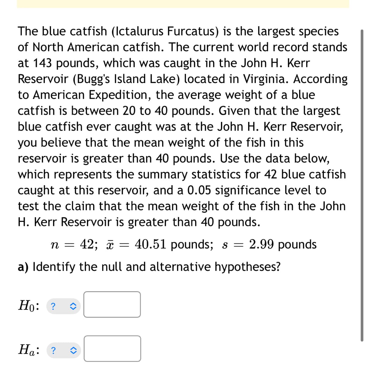 The blue catfish (Ictalurus Furcatus) is the largest species
of North American catfish. The current world record stands
at 143 pounds, which was caught in the John H. Kerr
Reservoir (Bugg's Island Lake) located in Virginia. According
to American Expedition, the average weight of a blue
catfish is between 20 to 40 pounds. Given that the largest
blue catfish ever caught was at the John H. Kerr Reservoir,
you believe that the mean weight of the fish in this
reservoir is greater than 40 pounds. Use the data below,
which represents the summary statistics for 42 blue catfish
caught at this reservoir, and a 0.05 significance level to
test the claim that the mean weight of the fish in the John
H. Kerr Reservoir is greater than 40 pounds.
n = 42; a = 40.51 pounds; s = 2.99 pounds
a) Identify the null and alternative hypotheses?
Но: ?
На: ?
