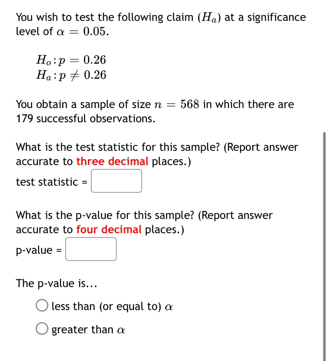 You wish to test the following claim (Ha) at a significance
level of a =
0.05.
Ho:p = 0.26
Ha:p + 0.26
а
You obtain a sample of size n =
568 in which there are
179 successful observations.
What is the test statistic for this sample? (Report answer
accurate to three decimal places.)
test statistic =
What is the p-value for this sample? (Report answer
accurate to four decimal places.)
p-value =
The p-value is...
less than (or equal to) a
O greater than a
