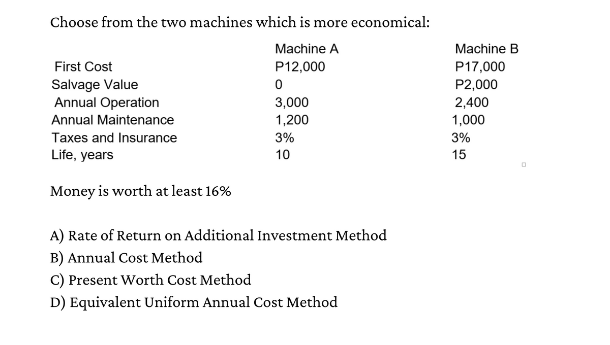 Choose from the two machines which is more economical:
Machine A
Machine B
First Cost
P12,000
P17,000
Salvage Value
Annual Operation
P2,000
3,000
2,400
Annual Maintenance
1,200
1,000
Taxes and Insurance
3%
3%
Life, years
10
15
Money is worth at least 16%
A) Rate of Return on Additional Investment Method
B) Annual Cost Method
C) Present WWorth Cost Method
D) Equivalent Uniform Annual Cost Method
