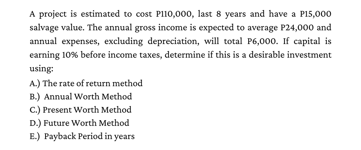 A project is estimated to cost P110,000, last 8 years and have a P15,000
salvage value. The annual gross income is expected to average P24,000 and
annual expenses, excluding depreciation, will total P6,000. If capital is
earning 10% before income taxes, determine if this is a desirable investment
using:
A.) The rate of return method
B.) Annual Worth Method
C.) Present Worth Method
D.) Future Worth Method
E.) Payback Period in years
