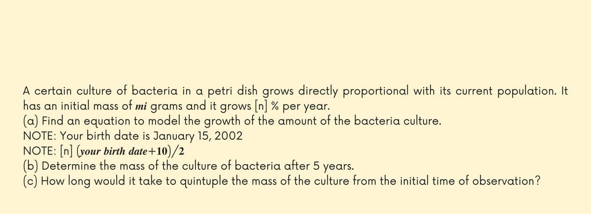 A certain culture of bacteria in a petri dish grows directly proportional with its current population. It
has an initial mass of mi
grams and it grows [n] % per year.
(a) Find an equation to model the growth of the amount of the bacteria culture.
NOTE: Your birth date is January 15, 2002
NOTE: In] (your birth date+10)/2
(b) Determine the mass of the culture of bacteria after 5 years.
(c) How long would it take to quintuple the mass of the culture from the initial time of observation?
