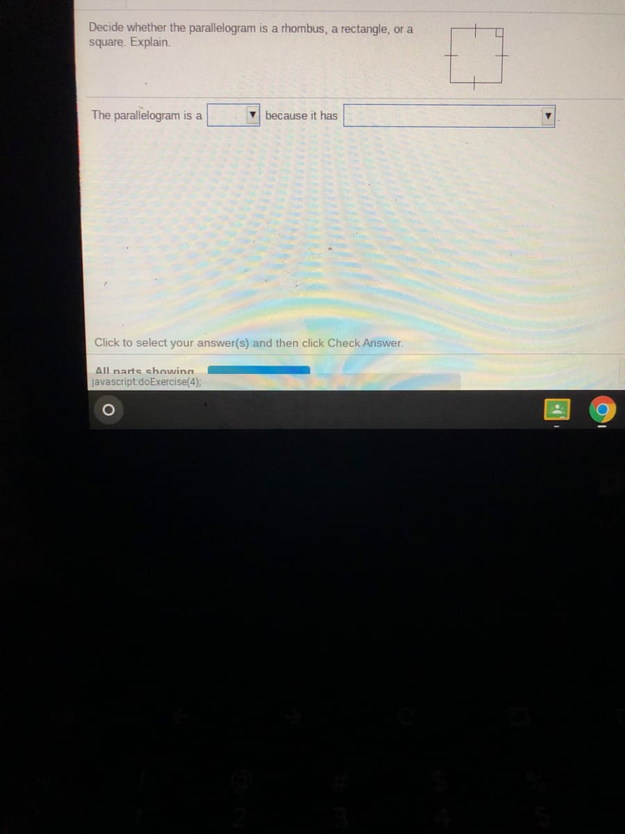 Decide whether the parallelogram is a rhombus, a rectangle, or a
square. Explain.
The parallelogram is a
V because it has
Click to select your answer(s) and then click Check Answer.
All narts showing
javascript:doExercise(4);
