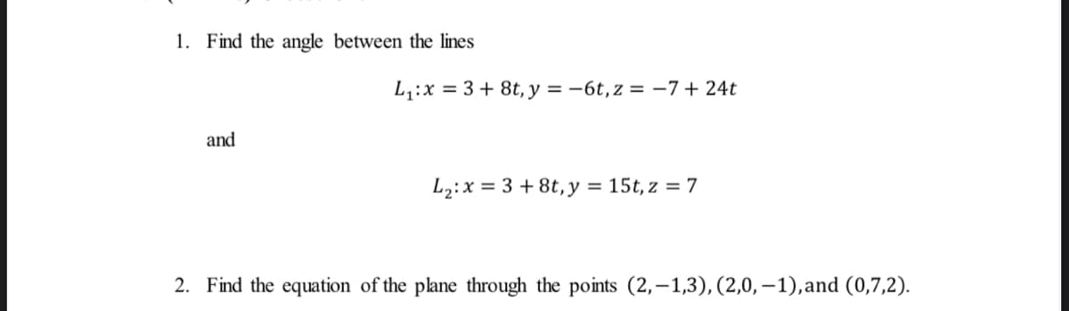 1. Find the angle between the lines
L,:x = 3 + 8t, y = -6t,z = -7+ 24t
and
L2:x = 3 + 8t,y = 15t, z = 7
2. Find the equation of the plane through the points (2,–1,3), (2,0,–1),and (0,7,2).
