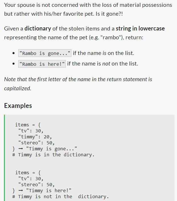 Your spouse is not concerned with the loss of material possessions
but rather with his/her favorite pet. Is it gone?!
Given a dictionary of the stolen items and a string in lowercase
representing the name of the pet (e.g. "rambo"), return:
"Rambo is gone..." if the name is on the list.
• "Rambo is here!" if the name is not on the list.
Note that the first letter of the name in the return statement is
capitalized.
Examples
items
{
"tv": 30,
"timmy": 20,
"stereo": 50,
}
"Timmy is gone..."
# Timmy is in the dictionary.
→
=
items
{
"tv": 30,
=
"stereo": 50,
}
→ "Timmy is here!"
# Timmy is not in the dictionary.