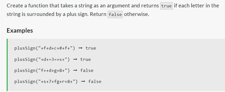 Create a function that takes a string as an argument and returns true if each letter in the
string is surrounded by a plus sign. Return false otherwise.
Examples
plusSign("+f+d+c+#+f+") -→
true
plusSign ("+d+=3=+s+") → true
plusSign ("f++d+g+8+") → false
plusSign ("+s+7+fg+r+8+") → false